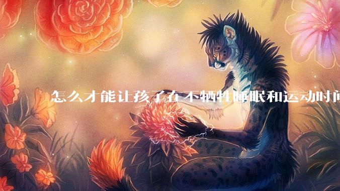 怎么才能让孩子在不牺牲睡眠和运动时间的前提下，成绩名列前茅？