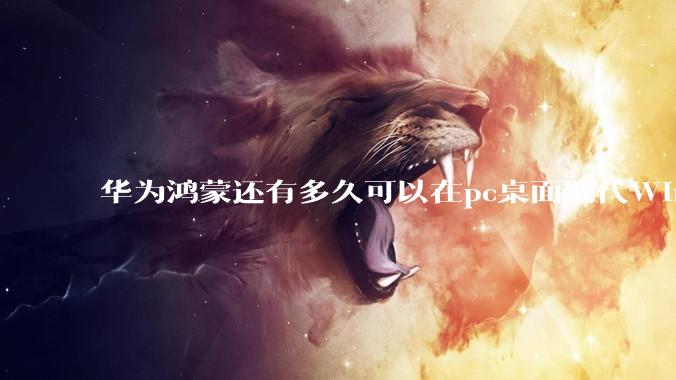 华为鸿蒙还有多久可以在pc桌面取代Windows？