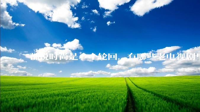 都说时尚是一个轮回，有哪些老电视剧里面的穿搭到现在都还是很潮的呢？